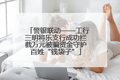警银联动——工行三明将乐支行成功拦截万元被骗资金守护百姓“钱袋子”