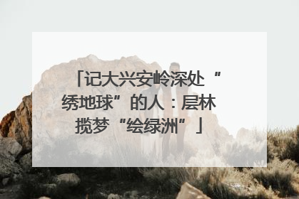 记大兴安岭深处“绣地球”的人：层林揽梦“绘绿洲”
