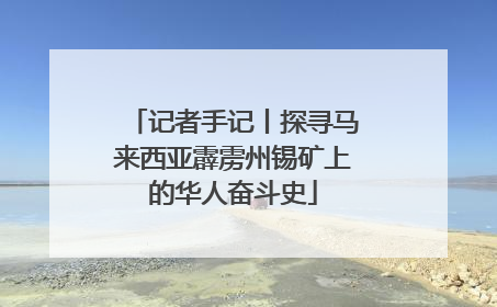 记者手记丨探寻马来西亚霹雳州锡矿上的华人奋斗史