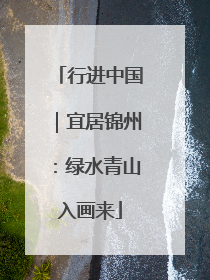 行进中国｜宜居锦州：绿水青山入画来