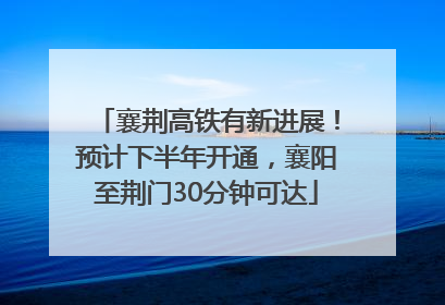 襄荆高铁有新进展！预计下半年开通，襄阳至荆门30分钟可达