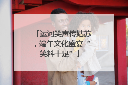 运河笑声传姑苏，端午文化盛宴“笑料十足”