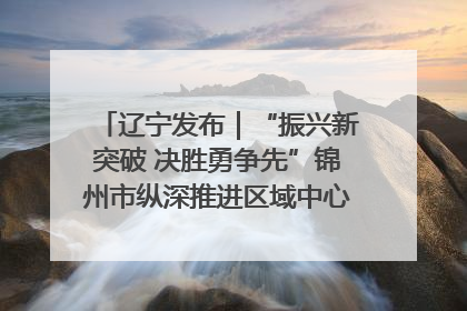 辽宁发布｜“振兴新突破 决胜勇争先”锦州市纵深推进区域中心城市建设 打造高质量发展新增长极