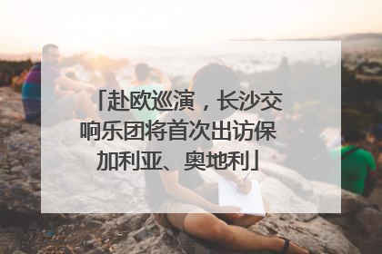 赴欧巡演，长沙交响乐团将首次出访保加利亚、奥地利