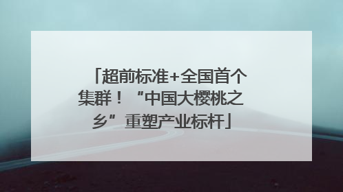 超前标准+全国首个集群！“中国大樱桃之乡”重塑产业标杆