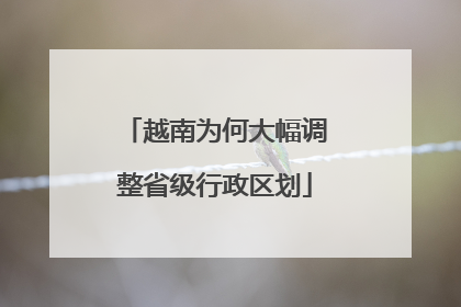 越南为何大幅调整省级行政区划