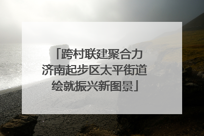 跨村联建聚合力 济南起步区太平街道绘就振兴新图景