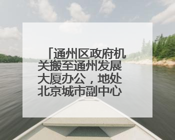 通州区政府机关搬至通州发展大厦办公，地处北京城市副中心核心区
