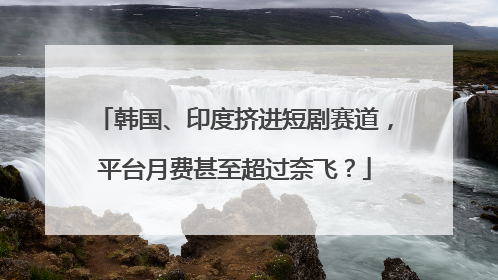 韩国、印度挤进短剧赛道，平台月费甚至超过奈飞？