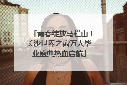 青春绽放马栏山！长沙世界之窗万人毕业盛典热血启航