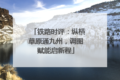 铁路时评：纵横草原通九州，调图赋能启新程