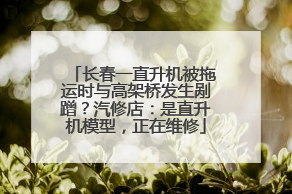 长春一直升机被拖运时与高架桥发生剐蹭？汽修店：是直升机模型，正在维修