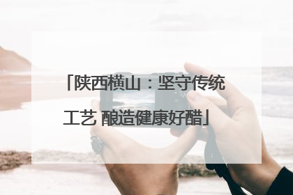 陕西横山：坚守传统工艺 酿造健康好醋