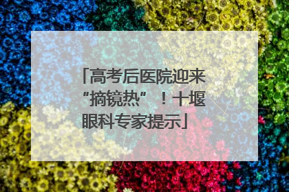 高考后医院迎来“摘镜热”！十堰眼科专家提示