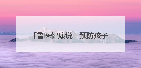 鲁医健康说｜预防孩子发生心理行为问题，家长可从这几方面着手