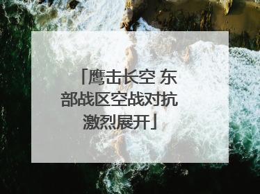 鹰击长空 东部战区空战对抗激烈展开