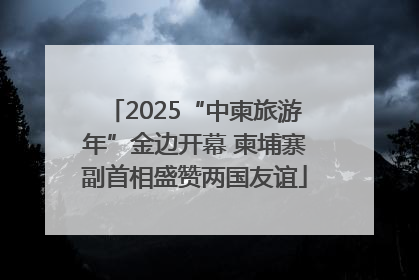 2025“中柬旅游年”金边开幕 柬埔寨副首相盛赞两国友谊