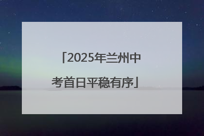 2025年兰州中考首日平稳有序