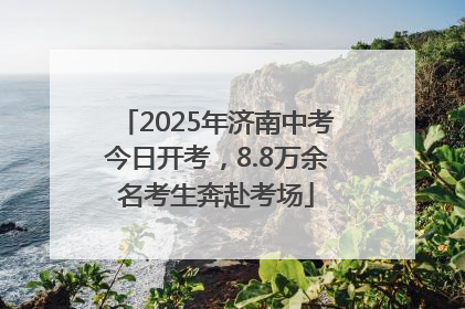 2025年济南中考今日开考，8.8万余名考生奔赴考场