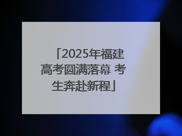 2025年福建高考圆满落幕 考生奔赴新程