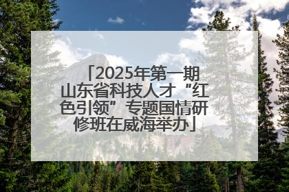 2025年第一期山东省科技人才“红色引领”专题国情研修班在威海举办