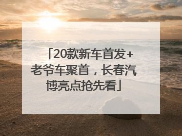 20款新车首发+老爷车聚首，长春汽博亮点抢先看